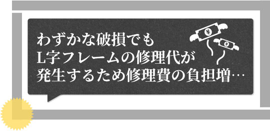 わずかな破損でもL自フレームの修理代が発生するため修理費の負担増…